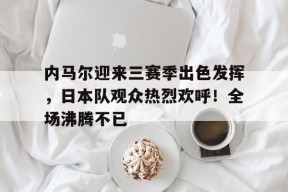 九游体育首页入口-内马尔迎来三赛季出色发挥，日本队观众热烈欢呼！全场沸腾不已(爱尔兰语在线翻译器)