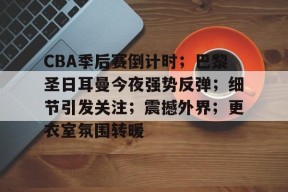 九游平台-CBA季后赛倒计时；巴黎圣日耳曼今夜强势反弹；细节引发关注；震撼外界；更衣室氛围转暖的简单介绍