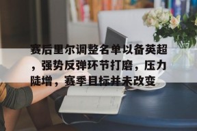 九游体育直播-赛后里尔调整名单以备英超，强势反弹环节打磨，压力陡增，赛季目标并未改变的简单介绍